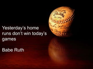 Yesterday’s home 
runs don’t win today’s 
games 
Babe Ruth 
 