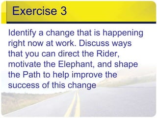 Exercise 3 
Identify a change that is happening 
right now at work. Discuss ways 
that you can direct the Rider, 
motivate the Elephant, and shape 
the Path to help improve the 
success of this change 
 