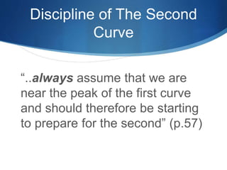 Discipline of The Second 
Curve 
“..always assume that we are 
near the peak of the first curve 
and should therefore be starting 
to prepare for the second” (p.57) 
 