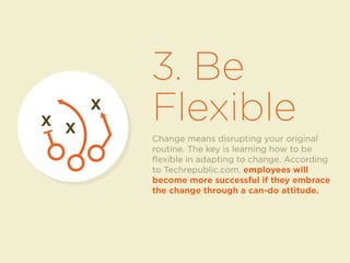 3. Be 
Flexible X X 
Change means disrupting your original 
routine. The key is learning how to be 
flexible in adapting to change. According 
to Techrepublic.com, employees will 
become more successful if they embrace 
the change through a can-do attitude. 
X 
 