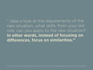 “..take a look at the requirements of the 
new situation...what skills, from your old 
role, can you apply to the new situation? 
In other words, instead of focusing on 
differences, focus on similarities.” 
Source: http://www.techrepublic.com/blog/10-things/10-tips-for-dealing-with-change-in-the-workplace/ 
 