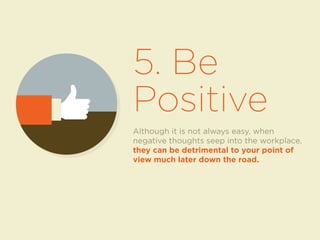 5. Be 
Positive 
Although it is not always easy, when 
negative thoughts seep into the workplace, 
they can be detrimental to your point of 
view much later down the road. 
 
