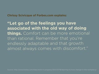 Chrissy Scivicque of Forbes.com explains: 
“Let go of the feelings you have 
associated with the old way of doing 
things. Comfort can be more emotional 
than rational. Remember that you’re 
endlessly adaptable and that growth 
almost always comes with discomfort.” 
Source: http://www.forbes.com/sites/work-in-progress/2011/07/18/learning-to-love-change-in-the-workplace/ 
 