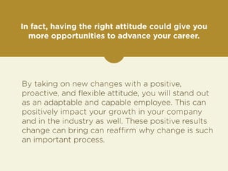 In fact, having the right attitude could give you 
more opportunities to advance your career. 
By taking on new changes with a positive, 
proactive, and flexible attitude, you will stand out 
as an adaptable and capable employee. This can 
positively impact your growth in your company 
and in the industry as well. These positive results 
change can bring can reaffirm why change is such 
an important process. 
 