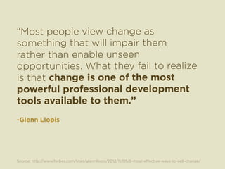 “Most people view change as 
something that will impair them 
rather than enable unseen 
opportunities. What they fail to realize 
is that change is one of the most 
powerful professional development 
tools available to them.” 
-Glenn Llopis 
Source: http://www.forbes.com/sites/glennllopis/2012/11/05/5-most-effective-ways-to-sell-change/ 
 