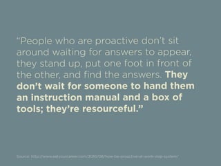 “People who are proactive don’t sit 
around waiting for answers to appear, 
they stand up, put one foot in front of 
the other, and find the answers. They 
don’t wait for someone to hand them 
an instruction manual and a box of 
tools; they’re resourceful.” 
Source: http://www.eatyourcareer.com/2010/08/how-be-proactive-at-work-step-system/ 
 