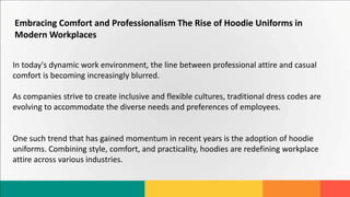 Embracing Comfort and Professionalism The Rise of Hoodie Uniforms in
Modern Workplaces
In today's dynamic work environment, the line between professional attire and casual
comfort is becoming increasingly blurred.
As companies strive to create inclusive and flexible cultures, traditional dress codes are
evolving to accommodate the diverse needs and preferences of employees.
One such trend that has gained momentum in recent years is the adoption of hoodie
uniforms. Combining style, comfort, and practicality, hoodies are redefining workplace
attire across various industries.
 