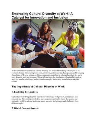 Embracing Cultural Diversity at Work: A
Catalyst for Innovation and Inclusion
In the contemporary workplace, cultural diversity has evolved from being a buzzword to an
essential element for fostering innovation, creativity, and inclusivity. Recognizing and leveraging
the richness of diverse cultures within an organization can lead to enhanced productivity and a
more dynamic work environment. This article explores the significance of cultural diversity at
work, its benefits, challenges, and actionable strategies for creating an inclusive workplace
culture.
The Importance of Cultural Diversity at Work
1. Enriching Perspectives
Cultural diversity brings together individuals with unique backgrounds, experiences, and
perspectives. This melting pot of ideas and viewpoints can lead to richer discussions and
innovative problem-solving, as diverse teams are more likely to approach challenges from
different angles.
2. Global Competitiveness
 