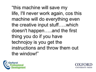 “this machine will save my
life, I'll never work again, cos this
machine will do everything even
the creative input stuff…..which
doesn't happen…..and the first
thing you do if you have
technojoy is you get the
instructions and throw them out
the window!”
 