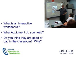• What is an interactive
  whiteboard?
• What equipment do you need?
• Do you think they are good or
  bad in the classroom? Why?
 
