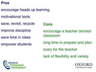 Pros
encourage heads up learning
motivational tools
save, revisit, recycle   Cons
improve discipline       encourage a teacher centred
save time in class       classroom

empower students         long time to prepare and plan
                         scary for the teacher
                         lack of flexibility and variety
 