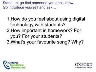 Stand up, go find someone you don‟t know.
Go introduce yourself and ask…


  1.How do you feel about using digital
    technology with students?
  2.How important is homework? For
    you? For your students?
  3.What‟s your favourite song? Why?
 