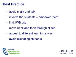 Best Practice

  • avoid chalk and talk
  • involve the students – empower them
  • limit IWB use
  • move back and forth through slides
  • appeal to different learning styles
  • avoid alienating students
 