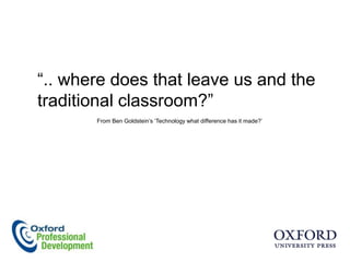 “.. where does that leave us and the
traditional classroom?”
       From Ben Goldstein‟s „Technology what difference has it made?‟
 