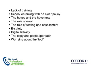  Lack of training
 School enforcing with no clear policy
 The haves and the have nots
 The role of error
 The role of testing and assessment
 E-safety
 Digital literacy
 The copy and paste approach
 Worrying about the „tool‟
 
