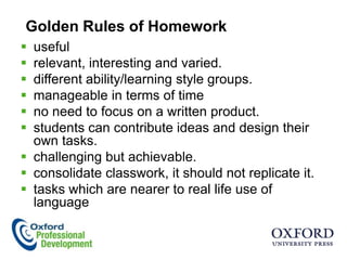 Golden Rules of Homework
 useful
 relevant, interesting and varied.
 different ability/learning style groups.
 manageable in terms of time
 no need to focus on a written product.
 students can contribute ideas and design their
  own tasks.
 challenging but achievable.
 consolidate classwork, it should not replicate it.
 tasks which are nearer to real life use of
  language
 