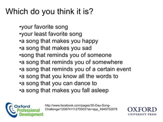 Which do you think it is?
   •your favorite song
   •your least favorite song
   •a song that makes you happy
   •a song that makes you sad
   •song that reminds you of someone
   •a song that reminds you of somewhere
   •a song that reminds you of a certain event
   •a song that you know all the words to
   •a song that you can dance to
   •a song that makes you fall asleep

            http://www.facebook.com/pages/30-Day-Song-
            Challenge/120874111270003?sk=app_4949752878
 