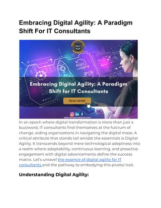 Embracing Digital Agility: A Paradigm
Shift For IT Consultants
In an epoch where digital transformation is more than just a
buzzword, IT consultants find themselves at the fulcrum of
change, aiding organizations in navigating the digital maze. A
critical attribute that stands tall amidst the essentials is Digital
Agility. It transcends beyond mere technological adeptness into
a realm where adaptability, continuous learning, and proactive
engagement with digital advancements define the success
matrix. Let’s unravel the essence of digital agility for IT
consultants and the pathway to embodying this pivotal trait.
Understanding Digital Agility:
 
