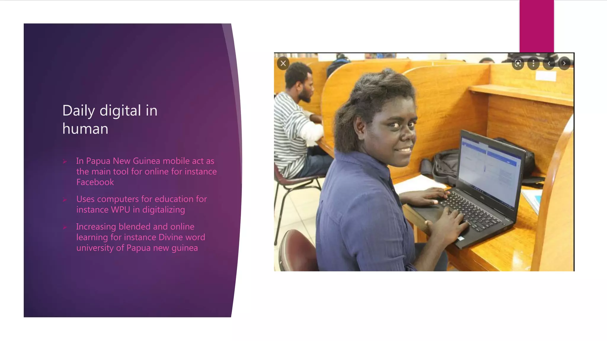 Daily digital in
human
 In Papua New Guinea mobile act as
the main tool for online for instance
Facebook
 Uses computers for education for
instance WPU in digitalizing
 Increasing blended and online
learning for instance Divine word
university of Papua new guinea
 