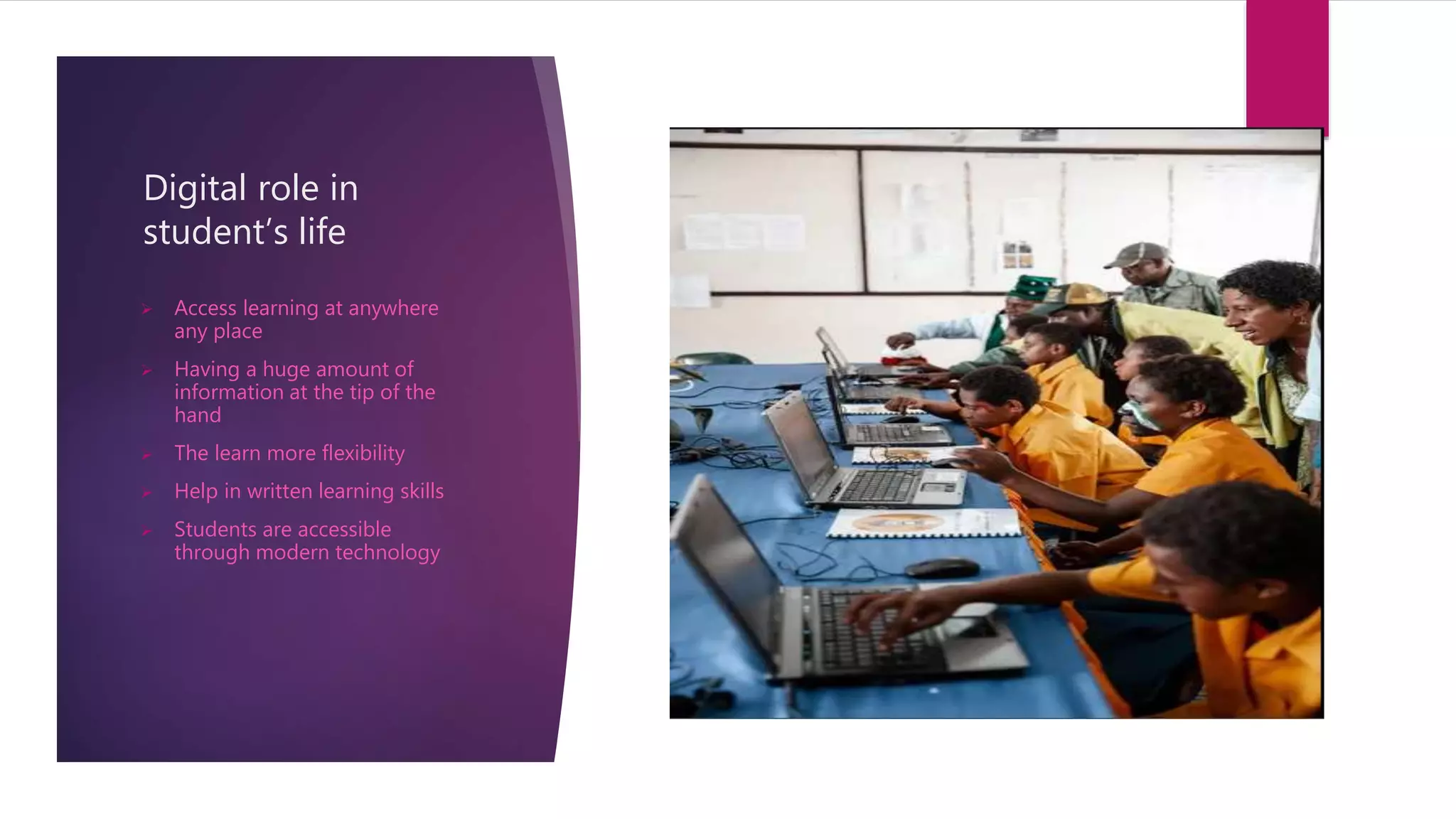 Digital role in
student’s life
 Access learning at anywhere
any place
 Having a huge amount of
information at the tip of the
hand
 The learn more flexibility
 Help in written learning skills
 Students are accessible
through modern technology
 