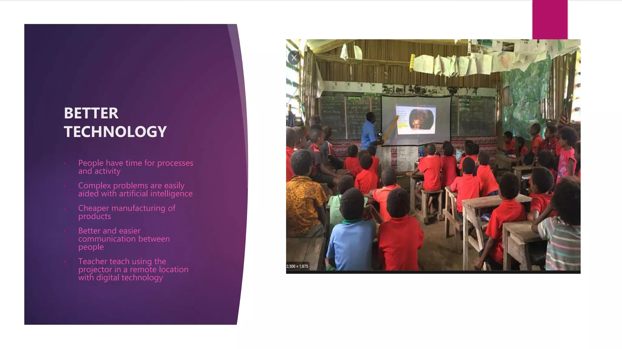 • People have time for processes
and activity
• Complex problems are easily
aided with artificial intelligence
• Cheaper manufacturing of
products
• Better and easier
communication between
people
• Teacher teach using the
projector in a remote location
with digital technology
BETTER
TECHNOLOGY
 