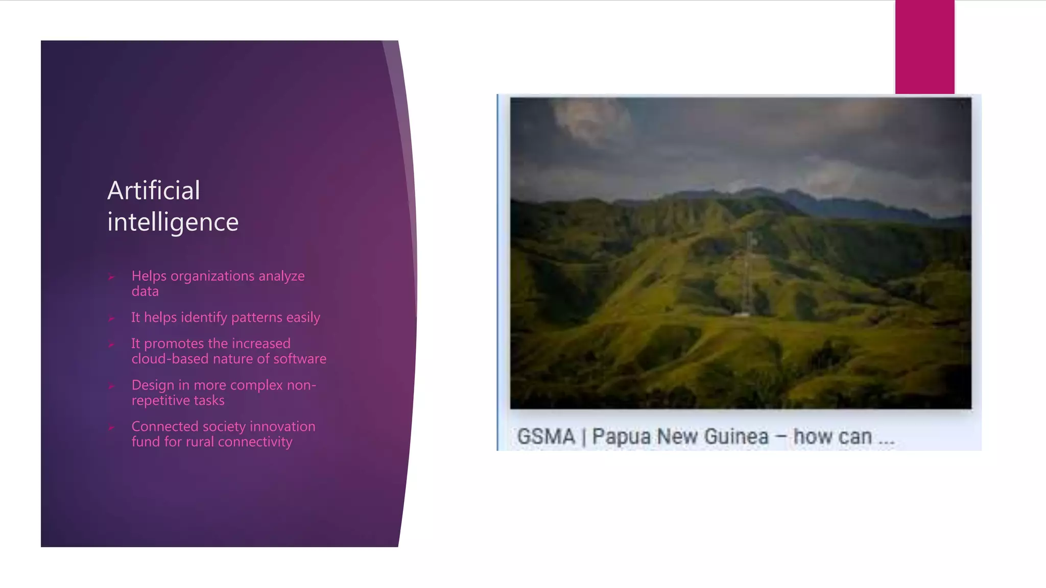 Artificial
intelligence
 Helps organizations analyze
data
 It helps identify patterns easily
 It promotes the increased
cloud-based nature of software
 Design in more complex non-
repetitive tasks
 Connected society innovation
fund for rural connectivity
 