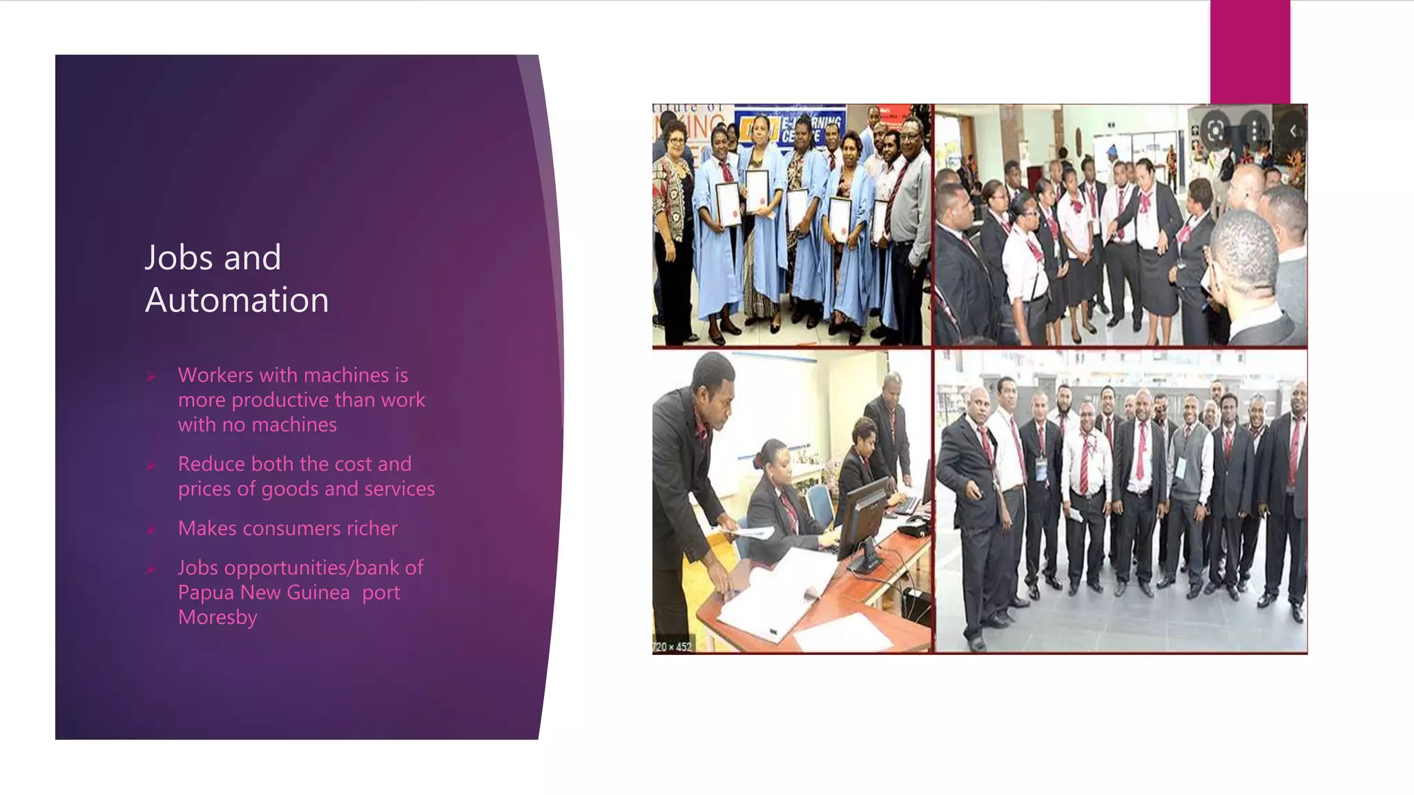 Jobs and
Automation
 Workers with machines is
more productive than work
with no machines
 Reduce both the cost and
prices of goods and services
 Makes consumers richer
 Jobs opportunities/bank of
Papua New Guinea port
Moresby
 