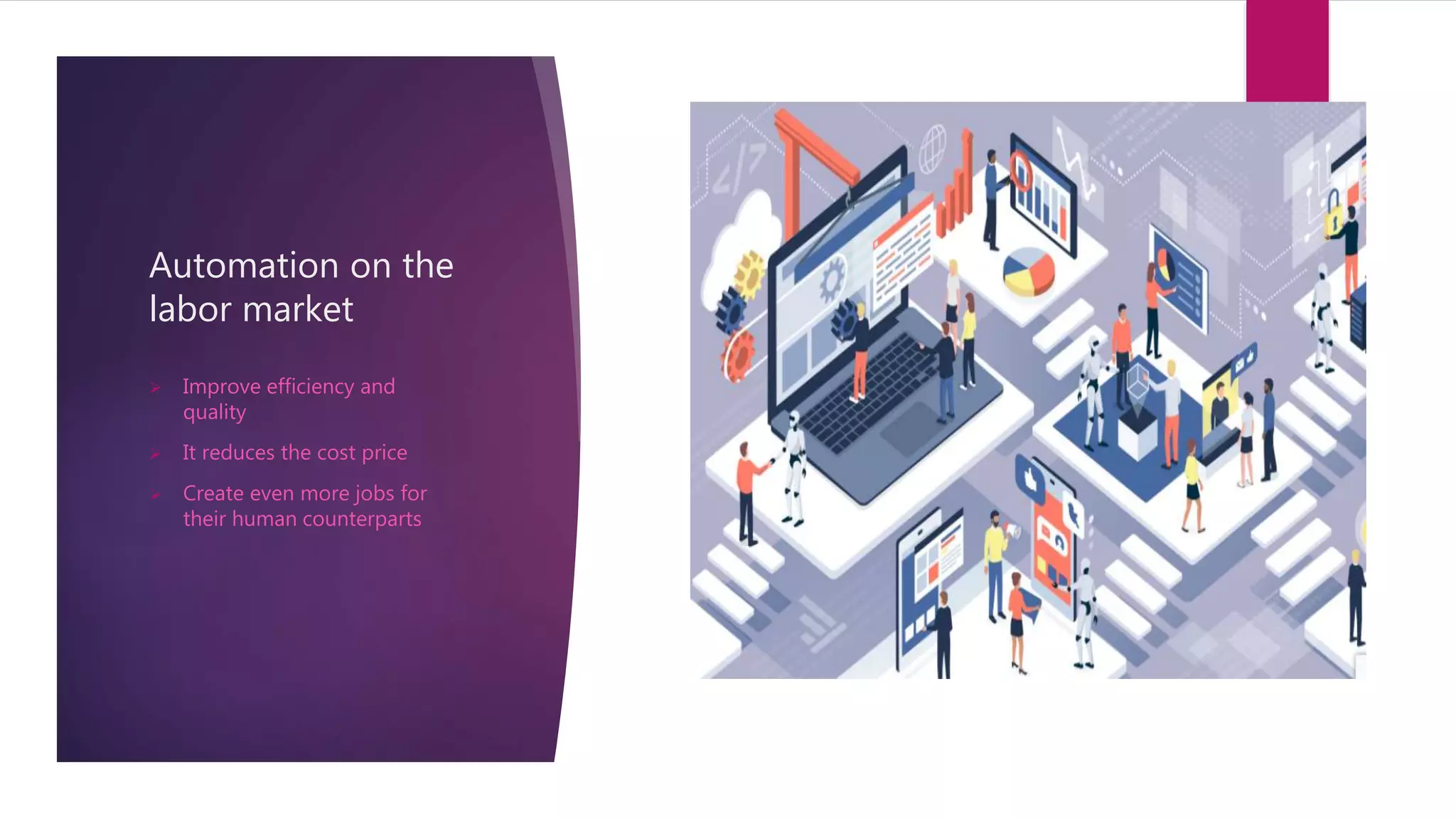 Automation on the
labor market
 Improve efficiency and
quality
 It reduces the cost price
 Create even more jobs for
their human counterparts
 