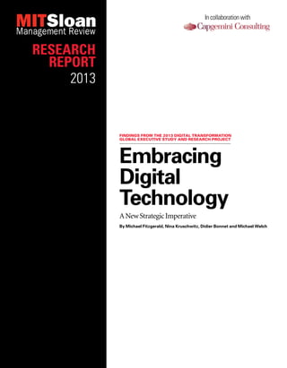 Embracing
Digital
Technology
ANewStrategicImperative
By Michael Fitzgerald, Nina Kruschwitz, Didier Bonnet and Michael Welch
Findings from the 2013 Digital Transformation
global executive study and research project
In collaboration with
Research
Report
2013
 