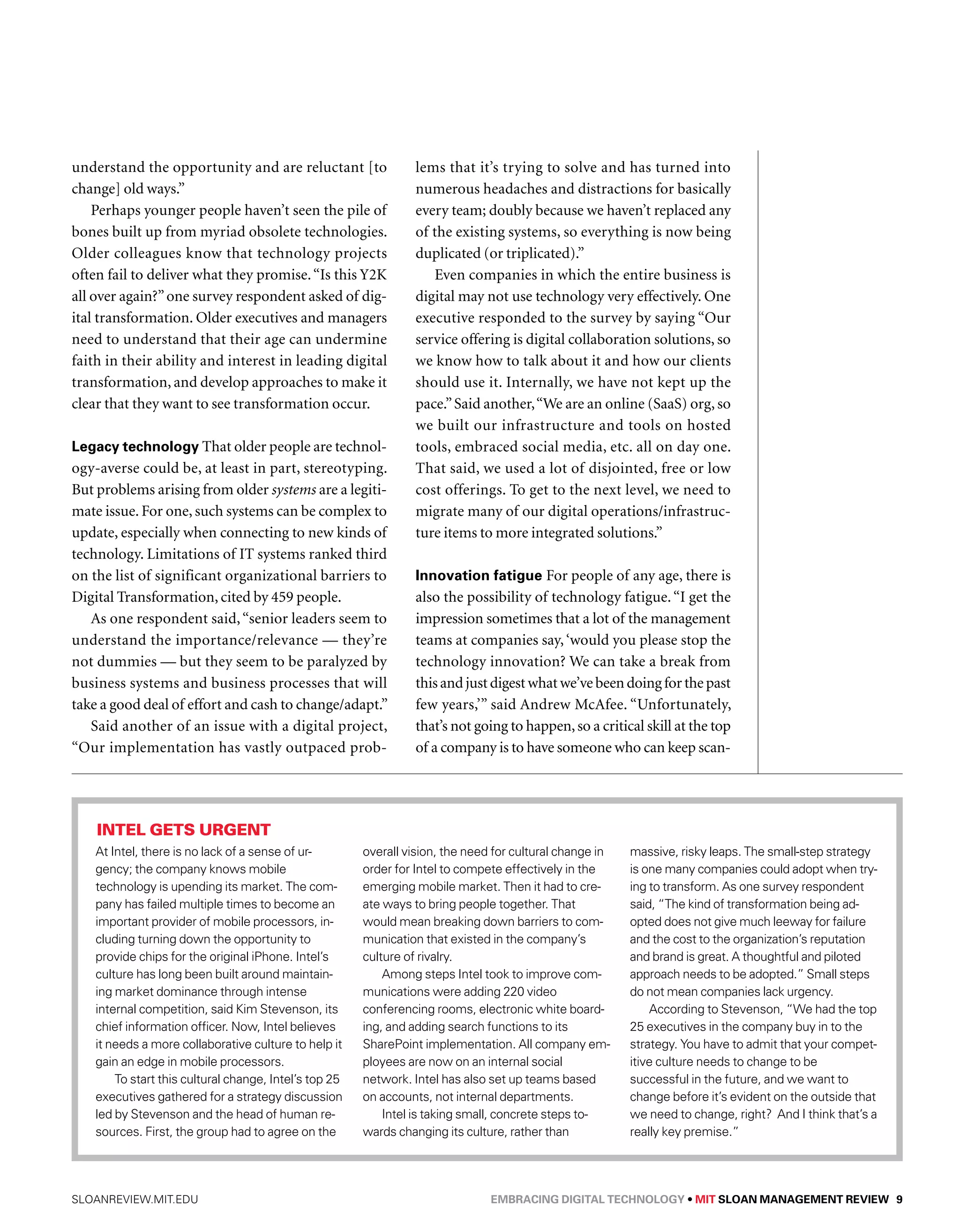 understand the opportunity and are reluctant [to 
change] old ways.” 
Perhaps younger people haven’t seen the pile of 
bones built up from myriad obsolete technologies. 
Older colleagues know that technology projects 
often fail to deliver what they promise. “Is this Y2K 
all over again?” one survey respondent asked of dig-ital 
transformation. Older executives and managers 
need to understand that their age can undermine 
faith in their ability and interest in leading digital 
transformation, and develop approaches to make it 
clear that they want to see transformation occur. 
Legacy technology That older people are technol-ogy- 
averse could be, at least in part, stereotyping. 
But problems arising from older systems are a legiti-mate 
issue. For one, such systems can be complex to 
update, especially when connecting to new kinds of 
technology. Limitations of IT systems ranked third 
on the list of significant organizational barriers to 
Digital Transformation, cited by 459 people. 
As one respondent said, “senior leaders seem to 
understand the importance/relevance — they’re 
not dummies — but they seem to be paralyzed by 
business systems and business processes that will 
take a good deal of effort and cash to change/adapt.” 
Said another of an issue with a digital project, 
“Our implementation has vastly outpaced prob-lems 
that it’s trying to solve and has turned into 
numerous headaches and distractions for basically 
every team; doubly because we haven’t replaced any 
of the existing systems, so everything is now being 
duplicated (or triplicated).” 
Even companies in which the entire business is 
digital may not use technology very effectively. One 
executive responded to the survey by saying “Our 
service offering is digital collaboration solutions, so 
we know how to talk about it and how our clients 
should use it. Internally, we have not kept up the 
pace.” Said another, “We are an online (SaaS) org, so 
we built our infrastructure and tools on hosted 
tools, embraced social media, etc. all on day one. 
That said, we used a lot of disjointed, free or low 
cost offerings. To get to the next level, we need to 
migrate many of our digital operations/infrastruc-ture 
items to more integrated solutions.” 
Innovation fatigue For people of any age, there is 
also the possibility of technology fatigue. “I get the 
impression sometimes that a lot of the management 
teams at companies say, ‘would you please stop the 
technology innovation? We can take a break from 
this and just digest what we’ve been doing for the past 
few years,’” said Andrew McAfee. “Unfortunately, 
that’s not going to happen, so a critical skill at the top 
of a company is to have someone who can keep scan- 
Intel gets urgent 
At Intel, there is no lack of a sense of ur-gency; 
the company knows mobile 
technology is upending its market. The com-pany 
has failed multiple times to become an 
important provider of mobile processors, in-cluding 
turning down the opportunity to 
provide chips for the original iPhone. Intel’s 
culture has long been built around maintain-ing 
market dominance through intense 
internal competition, said Kim Stevenson, its 
chief information officer. Now, Intel believes 
it needs a more collaborative culture to help it 
gain an edge in mobile processors. 
To start this cultural change, Intel’s top 25 
executives gathered for a strategy discussion 
led by Stevenson and the head of human re-sources. 
First, the group had to agree on the 
overall vision, the need for cultural change in 
order for Intel to compete effectively in the 
emerging mobile market. Then it had to cre-ate 
ways to bring people together. That 
would mean breaking down barriers to com-munication 
that existed in the company’s 
culture of rivalry. 
Among steps Intel took to improve com-munications 
were adding 220 video 
conferencing rooms, electronic white board-ing, 
and adding search functions to its 
SharePoint implementation. All company em-ployees 
are now on an internal social 
network. Intel has also set up teams based 
on accounts, not internal departments. 
Intel is taking small, concrete steps to-wards 
changing its culture, rather than 
massive, risky leaps. The small-step strategy 
is one many companies could adopt when try-ing 
to transform. As one survey respondent 
said, “The kind of transformation being ad-opted 
does not give much leeway for failure 
and the cost to the organization’s reputation 
and brand is great. A thoughtful and piloted 
approach needs to be adopted.” Small steps 
do not mean companies lack urgency. 
According to Stevenson, “We had the top 
25 executives in the company buy in to the 
strategy. You have to admit that your compet-itive 
culture needs to change to be 
successful in the future, and we want to 
change before it’s evident on the outside that 
we need to change, right? And I think that’s a 
really key premise.” 
sloanreview.mit.edu Embracing Digital Technology • MIT SLOAN MANAGEMENT REVIEW 9 
 