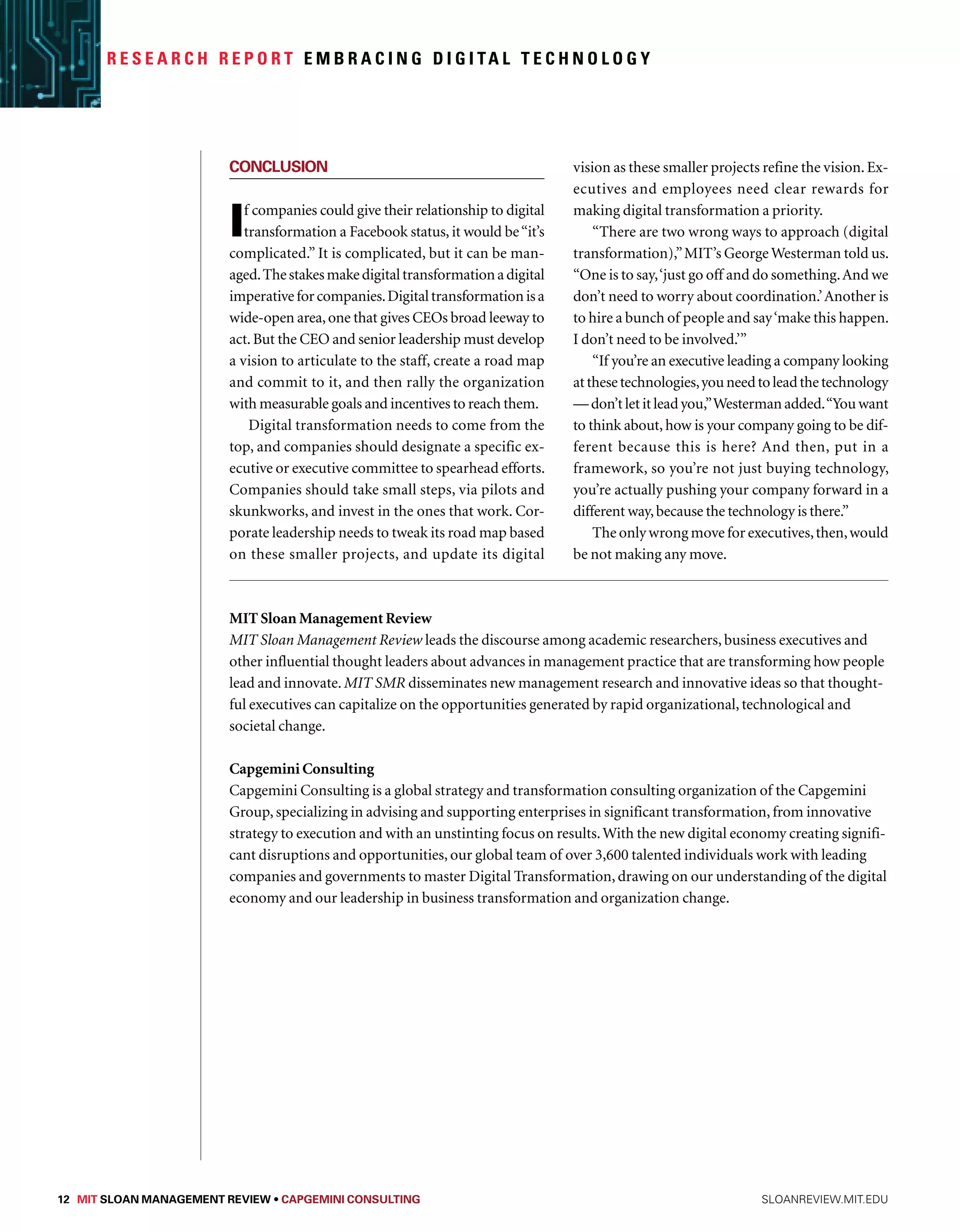 R e s e a r c h R e p o r t Embr a c i n g D i g i ta l Technology 
Conclusion 
If companies could give their relationship to digital 
transformation a Facebook status, it would be “it’s 
complicated.” It is complicated, but it can be man-aged. 
The stakes make digital transformation a digital 
imperative for companies. Digital transformation is a 
wide-open area, one that gives CEOs broad leeway to 
act. But the CEO and senior leadership must develop 
a vision to articulate to the staff, create a road map 
and commit to it, and then rally the organization 
with measurable goals and incentives to reach them. 
Digital transformation needs to come from the 
top, and companies should designate a specific ex-ecutive 
or executive committee to spearhead efforts. 
Companies should take small steps, via pilots and 
skunkworks, and invest in the ones that work. Cor-porate 
leadership needs to tweak its road map based 
on these smaller projects, and update its digital 
vision as these smaller projects refine the vision. Ex-ecutives 
and employees need clear rewards for 
making digital transformation a priority. 
“There are two wrong ways to approach (digital 
transformation),” MIT’s George Westerman told us. 
“One is to say, ‘just go off and do something. And we 
don’t need to worry about coordination.’ Another is 
to hire a bunch of people and say ‘make this happen. 
I don’t need to be involved.’” 
“If you’re an executive leading a company looking 
at these technologies, you need to lead the technology 
— don’t let it lead you,” Westerman added. “You want 
to think about, how is your company going to be dif-ferent 
because this is here? And then, put in a 
framework, so you’re not just buying technology, 
you’re actually pushing your company forward in a 
different way, because the technology is there.” 
The only wrong move for executives, then, would 
be not making any move. 
MIT Sloan Management Review 
MIT Sloan Management Review leads the discourse among academic researchers, business executives and 
other influential thought leaders about advances in management practice that are transforming how people 
lead and innovate. MIT SMR disseminates new management research and innovative ideas so that thought-ful 
executives can capitalize on the opportunities generated by rapid organizational, technological and 
societal change. 
Capgemini Consulting 
Capgemini Consulting is a global strategy and transformation consulting organization of the Capgemini 
Group, specializing in advising and supporting enterprises in significant transformation, from innovative 
strategy to execution and with an unstinting focus on results. With the new digital economy creating signifi-cant 
disruptions and opportunities, our global team of over 3,600 talented individuals work with leading 
companies and governments to master Digital Transformation, drawing on our understanding of the digital 
economy and our leadership in business transformation and organization change. 
12 MIT SLOAN MANAGEMENT REVIEW • Capgemini Consulting sloanreview.mit.edu 
 