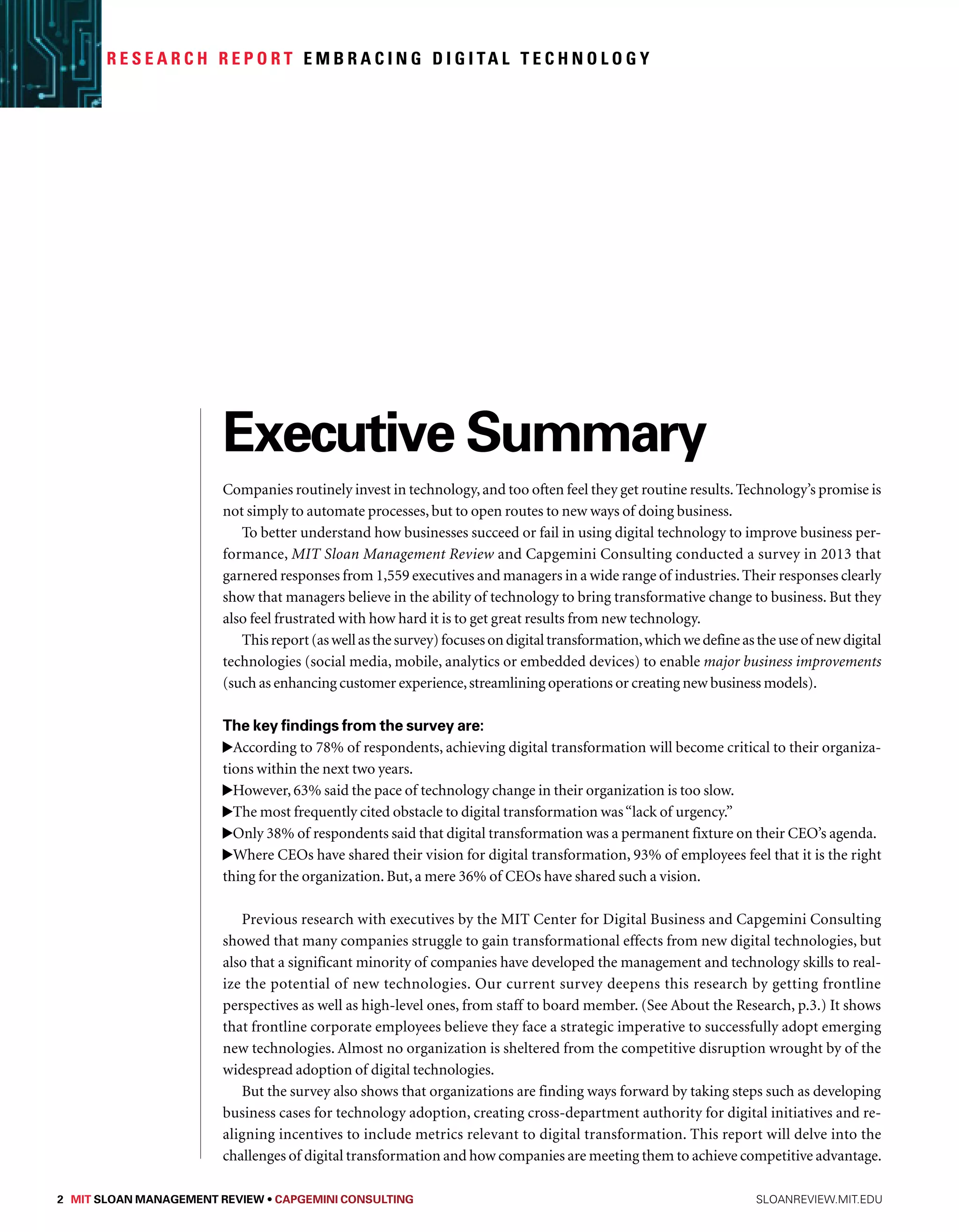 R e s e a r c h R e p o r t Embr a c i n g D i g i ta l Technology 
Executive Summary 
Companies routinely invest in technology, and too often feel they get routine results. Technology’s promise is 
not simply to automate processes, but to open routes to new ways of doing business. 
To better understand how businesses succeed or fail in using digital technology to improve business per-formance, 
MIT Sloan Management Review and Capgemini Consulting conducted a survey in 2013 that 
garnered responses from 1,559 executives and managers in a wide range of industries. Their responses clearly 
show that managers believe in the ability of technology to bring transformative change to business. But they 
also feel frustrated with how hard it is to get great results from new technology. 
This report (as well as the survey) focuses on digital transformation, which we define as the use of new digital 
technologies (social media, mobile, analytics or embedded devices) to enable major business improvements 
(such as enhancing customer experience, streamlining operations or creating new business models). 
The key findings from the survey are: 
According to 78% of respondents, achieving digital transformation will become critical to their organiza-tions 
within the next two years. 
However, 63% said the pace of technology change in their organization is too slow. 
The most frequently cited obstacle to digital transformation was “lack of urgency.” 
Only 38% of respondents said that digital transformation was a permanent fixture on their CEO’s agenda. 
Where CEOs have shared their vision for digital transformation, 93% of employees feel that it is the right 
thing for the organization. But, a mere 36% of CEOs have shared such a vision. 
Previous research with executives by the MIT Center for Digital Business and Capgemini Consulting 
showed that many companies struggle to gain transformational effects from new digital technologies, but 
also that a significant minority of companies have developed the management and technology skills to real-ize 
the potential of new technologies. Our current survey deepens this research by getting frontline 
perspectives as well as high-level ones, from staff to board member. (See About the Research, p.3.) It shows 
that frontline corporate employees believe they face a strategic imperative to successfully adopt emerging 
new technologies. Almost no organization is sheltered from the competitive disruption wrought by of the 
widespread adoption of digital technologies. 
But the survey also shows that organizations are finding ways forward by taking steps such as developing 
business cases for technology adoption, creating cross-department authority for digital initiatives and re-aligning 
incentives to include metrics relevant to digital transformation. This report will delve into the 
challenges of digital transformation and how companies are meeting them to achieve competitive advantage. 
2 MIT SLOAN MANAGEMENT REVIEW • Capgemini Consulting sloanreview.mit.edu 
 