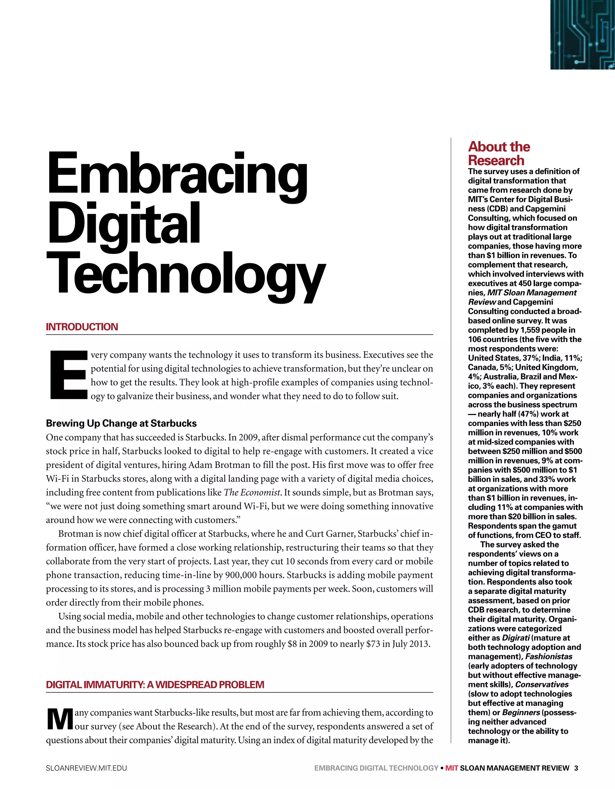 Embracing 
Digital 
Technology 
Introduction 
Every company wants the technology it uses to transform its business. Executives see the 
potential for using digital technologies to achieve transformation, but they’re unclear on 
how to get the results. They look at high-profile examples of companies using technol-ogy 
to galvanize their business, and wonder what they need to do to follow suit. 
Brewing Up Change at Starbucks 
One company that has succeeded is Starbucks. In 2009, after dismal performance cut the company’s 
stock price in half, Starbucks looked to digital to help re-engage with customers. It created a vice 
president of digital ventures, hiring Adam Brotman to fill the post. His first move was to offer free 
Wi-Fi in Starbucks stores, along with a digital landing page with a variety of digital media choices, 
including free content from publications like The Economist. It sounds simple, but as Brotman says, 
“we were not just doing something smart around Wi-Fi, but we were doing something innovative 
around how we were connecting with customers.” 
Brotman is now chief digital officer at Starbucks, where he and Curt Garner, Starbucks’ chief in-formation 
officer, have formed a close working relationship, restructuring their teams so that they 
collaborate from the very start of projects. Last year, they cut 10 seconds from every card or mobile 
phone transaction, reducing time-in-line by 900,000 hours. Starbucks is adding mobile payment 
processing to its stores, and is processing 3 million mobile payments per week. Soon, customers will 
order directly from their mobile phones. 
Using social media, mobile and other technologies to change customer relationships, operations 
and the business model has helped Starbucks re-engage with customers and boosted overall perfor-mance. 
Its stock price has also bounced back up from roughly $8 in 2009 to nearly $73 in July 2013. 
Digital Immaturity: A Widespread Problem 
Many companies want Starbucks-like results, but most are far from achieving them, according to 
our survey (see About the Research). At the end of the survey, respondents answered a set of 
questions about their companies’ digital maturity. Using an index of digital maturity developed by the 
About the 
Research 
The survey uses a definition of 
digital transformation that 
came from research done by 
MIT’s Center for Digital Busi-ness 
(CDB) and Capgemini 
Consulting, which focused on 
how digital transformation 
plays out at traditional large 
companies, those having more 
than $1 billion in revenues. To 
complement that research, 
which involved interviews with 
executives at 450 large compa-nies, 
MIT Sloan Management 
Review and Capgemini 
Consulting conducted a broad-based 
online survey. It was 
completed by 1,559 people in 
106 countries (the five with the 
most respondents were: 
United States, 37%; India, 11%; 
Canada, 5%; United Kingdom, 
4%; Australia, Brazil and Mex-ico, 
3% each). They represent 
companies and organizations 
across the business spectrum 
— nearly half (47%) work at 
companies with less than $250 
million in revenues, 10% work 
at mid-sized companies with 
between $250 million and $500 
million in revenues, 9% at com-panies 
with $500 million to $1 
billion in sales, and 33% work 
at organizations with more 
than $1 billion in revenues, in-cluding 
11% at companies with 
more than $20 billion in sales. 
Respondents span the gamut 
of functions, from CEO to staff. 
The survey asked the 
respondents’ views on a 
number of topics related to 
achieving digital transforma-tion. 
Respondents also took 
a separate digital maturity 
assessment, based on prior 
CDB research, to determine 
their digital maturity. Organi-zations 
were categorized 
either as Digirati (mature at 
both technology adoption and 
management), Fashionistas 
(early adopters of technology 
but without effective manage-ment 
skills), Conservatives 
(slow to adopt technologies 
but effective at managing 
them) or Beginners (possess-ing 
neither advanced 
technology or the ability to 
manage it). 
sloanreview.mit.edu Embracing Digital Technology • MIT SLOAN MANAGEMENT REVIEW 3 
 