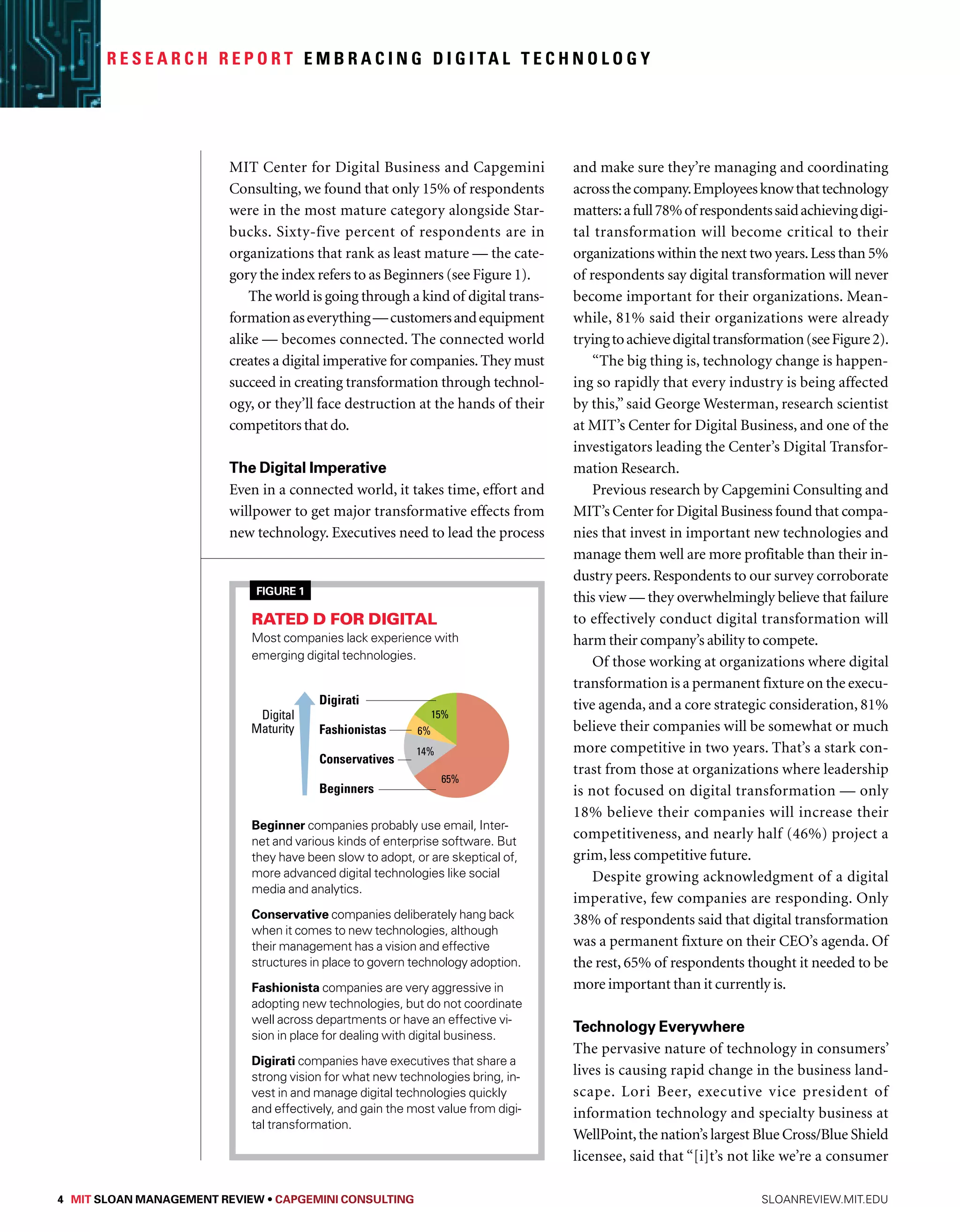 R e s e a r c h R e p o r t Embr a c i n g D i g i ta l Technology 
MIT Center for Digital Business and Capgemini 
Consulting, we found that only 15% of respondents 
were in the most mature category alongside Star-bucks. 
Sixty-five percent of respondents are in 
organizations that rank as least mature — the cate-gory 
the index refers to as Beginners (see Figure 1). 
The world is going through a kind of digital trans-formation 
as everything — customers and equipment 
alike — becomes connected. The connected world 
creates a digital imperative for companies. They must 
succeed in creating transformation through technol-ogy, 
or they’ll face destruction at the hands of their 
competitors that do. 
The Digital Imperative 
Even in a connected world, it takes time, effort and 
willpower to get major transformative effects from 
new technology. Executives need to lead the process 
and make sure they’re managing and coordinating 
across the company. Employees know that technology 
matters: a full 78% of respondents said achieving digi-tal 
transformation will become critical to their 
organizations within the next two years. Less than 5% 
of respondents say digital transformation will never 
become important for their organizations. Mean-while, 
81% said their organizations were already 
trying to achieve digital transformation (see Figure 2). 
“The big thing is, technology change is happen-ing 
so rapidly that every industry is being affected 
by this,” said George Westerman, research scientist 
at MIT’s Center for Digital Business, and one of the 
investigators leading the Center’s Digital Transfor-mation 
Research. 
Previous research by Capgemini Consulting and 
MIT’s Center for Digital Business found that compa-nies 
that invest in important new technologies and 
manage them well are more profitable than their in-dustry 
peers. Respondents to our survey corroborate 
this view — they overwhelmingly believe that failure 
to effectively conduct digital transformation will 
harm their company’s ability to compete. 
Of those working at organizations where digital 
transformation is a permanent fixture on the execu-tive 
agenda, and a core strategic consideration, 81% 
believe their companies will be somewhat or much 
more competitive in two years. That’s a stark con-trast 
from those at organizations where leadership 
is not focused on digital transformation — only 
18% believe their companies will increase their 
competitiveness, and nearly half (46%) project a 
grim, less competitive future. 
Despite growing acknowledgment of a digital 
imperative, few companies are responding. Only 
38% of respondents said that digital transformation 
was a permanent fixture on their CEO’s agenda. Of 
the rest, 65% of respondents thought it needed to be 
more important than it currently is. 
Technology Everywhere 
The pervasive nature of technology in consumers’ 
lives is causing rapid change in the business land-scape. 
Lori Beer, executive vice president of 
information technology and specialty business at 
WellPoint, the nation’s largest Blue Cross/Blue Shield 
licensee, said that “[i]t’s not like we’re a consumer 
Figure 1 
01 
Rated D for digital 
Most companies lack experience with 
emerging digital technologies. 
Digirati 
Fashionistas 
Conservatives 
Beginners 
Digital 
Maturity 
15% 
6% 
14% 
65% 
Beginner companies probably use email, Inter-net 
and various kinds of enterprise software. But 
they have been slow to adopt, or are skeptical of, 
more advanced digital technologies like social 
media and analytics. 
Conservative companies deliberately hang back 
when it comes to new technologies, although 
their management has a vision and effective 
structures in place to govern technology adoption. 
Fashionista companies are very aggressive in 
adopting new technologies, but do not coordinate 
well across departments or have an effective vi-sion 
in place for dealing with digital business. 
Digirati companies have executives that share a 
strong vision for what new technologies bring, in-vest 
in and manage digital technologies quickly 
and effectively, and gain the most value from digi-tal 
transformation. 
4 MIT SLOAN MANAGEMENT REVIEW • Capgemini Consulting sloanreview.mit.edu 
 