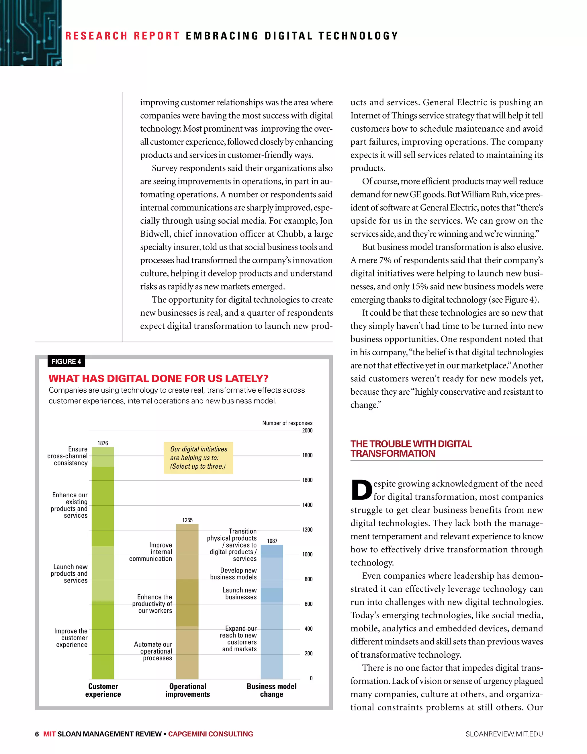 R e s e a r c h R e p o r t Embr a c i n g D i g i ta l Technology 
improving customer relationships was the area where 
companies were having the most success with digital 
technology. Most prominent was improving the over-all 
customer experience, followed closely by enhancing 
products and services in customer-friendly ways. 
Survey respondents said their organizations also 
are seeing improvements in operations, in part in au-tomating 
operations. A number or respondents said 
internal communications are sharply improved, espe-cially 
through using social media. For example, Jon 
Bidwell, chief innovation officer at Chubb, a large 
specialty insurer, told us that social business tools and 
processes had transformed the company’s innovation 
culture, helping it develop products and understand 
risks as rapidly as new markets emerged. 
The opportunity for digital technologies to create 
new businesses is real, and a quarter of respondents 
expect digital transformation to launch new prod-ucts 
and services. General Electric is pushing an 
Internet of Things service strategy that will help it tell 
customers how to schedule maintenance and avoid 
part failures, improving operations. The company 
expects it will sell services related to maintaining its 
products. 
Of course, more efficient products may well reduce 
demand for new GE goods. But William Ruh, vice pres-ident 
of software at General Electric, notes that “there’s 
upside for us in the services. We can grow on the 
services side, and they’re winning and we’re winning.” 
But business model transformation is also elusive. 
A mere 7% of respondents said that their company’s 
digital initiatives were helping to launch new busi-nesses, 
and only 15% said new business models were 
emerging thanks to digital technology (see Figure 4). 
It could be that these technologies are so new that 
Enhance our existing products and services 
they simply haven’t had time to be turned into new 
business opportunities. One respondent noted that 
in his company, “the belief is that digital technologies 
are not that effective yet in our marketplace.” Another 
said customers weren’t ready for new models yet, 
because they are “highly conservative and resistant to 
change.” 
The Trouble with Digital 
Transformation 
Despite growing acknowledgment of the need 
for digital transformation, most companies 
struggle to get clear business benefits from new 
digital technologies. They lack both the manage-ment 
temperament and relevant experience to know 
how to effectively drive transformation through 
technology. 
Even companies where leadership has demon-strated 
it can effectively leverage technology can 
run into challenges with new digital technologies. 
Today’s emerging technologies, like social media, 
mobile, analytics and embedded devices, demand 
different mindsets and skill sets than previous waves 
of transformative technology. 
There is no one factor that impedes digital trans-formation. 
Lack of vision or sense of urgency plagued 
many companies, culture at others, and organiza-tional 
constraints problems at still others. Our 
Figure 4 
What has digital done for us lately? 
Companies are using technology to create real, transformative effects across 
customer experiences, internal operations and new business model. 
08 
Ensure 
cross-channel 
consistency 
Enhance our 
existing 
products and 
services 
Launch new 
products and 
services 
Improve the 
customer 
experience 
Our digital initiatives 
are helping us to: 
(Select up to three.) 
Improve 
internal 
communication 
Enhance the 
productivity of 
our workers 
Automate our 
operational 
processes 
Transition 
physical products 
/ services to 
digital products / 
services 
Develop new 
business models 
Launch new 
businesses 
Expand our 
reach to new 
customers 
and markets 
1876 
Customer 
experience 
1255 
Operational 
improvements 
Number of responses 
1087 
Business model 
change 
2000 
1800 
1600 
1400 
1200 
1000 
800 
600 
400 
200 
0 
6 MIT SLOAN MANAGEMENT REVIEW • Capgemini Consulting sloanreview.mit.edu 
 