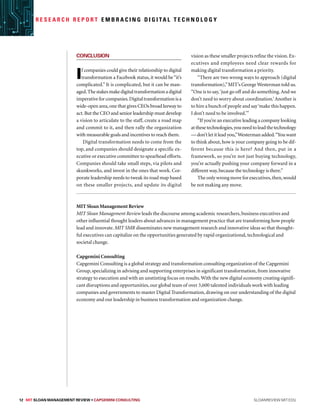 12 MIT SLOAN MANAGEMENT REVIEW • Capgemini Consulting  sloanreview.mit.edu
R e s e a r c h R e p o r t E m b r a c i n g D i g i ta l T e c h n o l o g y
Conclusion
If companies could give their relationship to digital
transformation a Facebook status, it would be“it’s
complicated.” It is complicated, but it can be man-
aged.Thestakesmakedigitaltransformationadigital
imperativeforcompanies.Digitaltransformationisa
wide-open area,one that gives CEOs broad leeway to
act.But the CEO and senior leadership must develop
a vision to articulate to the staff, create a road map
and commit to it, and then rally the organization
with measurable goals and incentives to reach them.
Digital transformation needs to come from the
top, and companies should designate a specific ex-
ecutive or executive committee to spearhead efforts.
Companies should take small steps, via pilots and
skunkworks, and invest in the ones that work. Cor-
porate leadership needs to tweak its road map based
on these smaller projects, and update its digital
vision as these smaller projects refine the vision.Ex-
ecutives and employees need clear rewards for
making digital transformation a priority.
“There are two wrong ways to approach (digital
transformation),”MIT’s George Westerman told us.
“One is to say,‘just go off and do something.And we
don’t need to worry about coordination.’Another is
to hire a bunch of people and say‘make this happen.
I don’t need to be involved.’”
“If you’re an executive leading a company looking
atthesetechnologies,youneedtoleadthetechnology
— don’t let it lead you,”Westerman added.“You want
to think about, how is your company going to be dif-
ferent because this is here? And then, put in a
framework, so you’re not just buying technology,
you’re actually pushing your company forward in a
different way,because the technology is there.”
The only wrong move for executives,then,would
be not making any move.
MIT Sloan Management Review
MIT Sloan Management Review leads the discourse among academic researchers, business executives and
other influential thought leaders about advances in management practice that are transforming how people
lead and innovate. MIT SMR disseminates new management research and innovative ideas so that thought-
ful executives can capitalize on the opportunities generated by rapid organizational, technological and
societal change.
Capgemini Consulting
Capgemini Consulting is a global strategy and transformation consulting organization of the Capgemini
Group, specializing in advising and supporting enterprises in significant transformation, from innovative
strategy to execution and with an unstinting focus on results.With the new digital economy creating signifi-
cant disruptions and opportunities, our global team of over 3,600 talented individuals work with leading
companies and governments to master Digital Transformation, drawing on our understanding of the digital
economy and our leadership in business transformation and organization change.
 
