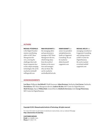 Copyright © 2013. Massachusetts Institute of Technology. All rights reserved.
For more information on permission to distribute or post articles, visit our website FAQ page
http://sloanreview.mit.edu/faq/
Customer service
Email: smr-help@mit.edu
Phone: 617-253-7170
Authors
Michael Fitzgerald
is the Digital Transfor-
mation contributing
editor at MIT Sloan
Management Re-
view, covering the
challenges that tradi-
tional companies face
as they adopt emerging
technologies. He can be
reached at michael@
mffitzgerald.com
Nina Kruschwitz is
the managing editor
and special projects
manager at MIT Sloan
Management Review,
which brings ideas
from the world of
thinkers to the execu-
tives and managers
who use them. She
can be reached at
smrfeedback@mit.edu
Didier Bonnet is a
senior vice president
and global practice
leader at Capgemini
Consulting. He can
be reached at
didier.bonnet@
capgemini.com
Michael Welch is a
managing consultant at
Capgemini Consulting
and visiting scientist
at MIT’s Center for
Digital Business. 
He can be reached
at michael.welch@
capgemini.com
Lori Beers,Wellpoint; Jon Bidwell, Chubb Insurance; Adam Brotman, Starbucks; Curt Garner, Starbucks;
David Kiron, MIT Sloan Management Review; Andrew McAfee, MIT Center for Digital Business;
Mark Norman, Zipcar; William Ruh, General Electric; Kimberly Stevenson, Intel; GeorgeWesterman,
MIT Center for Digital Business.
Acknowledgments
 