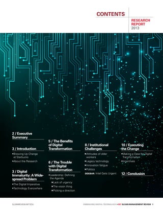 sloanreview.mit.edu Embracing Digital Technology • MIT SLOAN MANAGEMENT REVIEW 1
Contents
RESEARCH
REPORT
2013
2 / Executive
Summary
3 / Introduction
•Brewing Up Change
at Starbucks
•About the Research
3 / Digital
Immaturity: A Wide-
spread Problem
•The Digital Imperative
•Technology Everywhere
5 / The Benefits
of Digital
Transformation
6 / The Trouble
with Digital
Transformation
•Leadership: Defining
the Agenda
Lack of urgency
The vision thing
 Picking a direction
8 / Institutional
Challenges
Attitudes of older
workers
Legacy technology
Innovation fatigue
Politics
Sidebar: Intel Gets Urgent
10 / Executing
the Change
•Making a Case for Digital
Transformation
•Incentives
12 / Conclusion
 