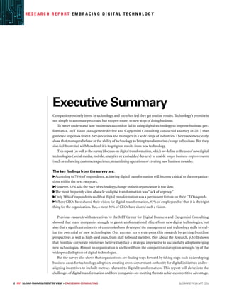 Executive Summary
Companies routinely invest in technology,and too often feel they get routine results.Technology’s promise is
not simply to automate processes, but to open routes to new ways of doing business.
To better understand how businesses succeed or fail in using digital technology to improve business per-
formance, MIT Sloan Management Review and Capgemini Consulting conducted a survey in 2013 that
garnered responses from 1,559 executives and managers in a wide range of industries.Their responses clearly
show that managers believe in the ability of technology to bring transformative change to business. But they
also feel frustrated with how hard it is to get great results from new technology.
Thisreport(aswellasthesurvey)focusesondigitaltransformation,whichwedefineastheuseof newdigital
technologies (social media, mobile, analytics or embedded devices) to enable major business improvements
(such as enhancing customer experience,streamlining operations or creating new business models).
The key findings from the survey are:
According to 78% of respondents, achieving digital transformation will become critical to their organiza-
tions within the next two years.
However, 63% said the pace of technology change in their organization is too slow.
The most frequently cited obstacle to digital transformation was“lack of urgency.”
Only 38% of respondents said that digital transformation was a permanent fixture on their CEO’s agenda.
Where CEOs have shared their vision for digital transformation, 93% of employees feel that it is the right
thing for the organization. But, a mere 36% of CEOs have shared such a vision.
Previous research with executives by the MIT Center for Digital Business and Capgemini Consulting
showed that many companies struggle to gain transformational effects from new digital technologies, but
also that a significant minority of companies have developed the management and technology skills to real-
ize the potential of new technologies. Our current survey deepens this research by getting frontline
perspectives as well as high-level ones, from staff to board member. (See About the Research, p.3.) It shows
that frontline corporate employees believe they face a strategic imperative to successfully adopt emerging
new technologies. Almost no organization is sheltered from the competitive disruption wrought by of the
widespread adoption of digital technologies.
But the survey also shows that organizations are finding ways forward by taking steps such as developing
business cases for technology adoption, creating cross-department authority for digital initiatives and re-
aligning incentives to include metrics relevant to digital transformation. This report will delve into the
challenges of digital transformation and how companies are meeting them to achieve competitive advantage.
2 MIT SLOAN MANAGEMENT REVIEW • Capgemini Consulting  sloanreview.mit.edu
R e s e a r c h R e p o r t E m b r a c i n g D i g i ta l T e c h n o l o g y
 
