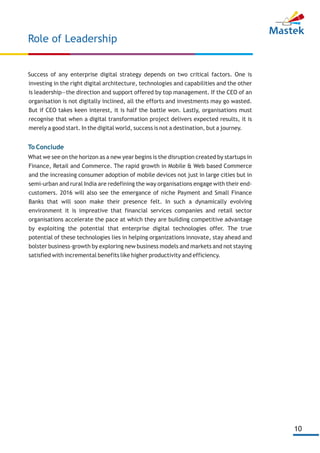 10
Success of any enterprise digital strategy depends on two critical factors. One is
investing in the right digital architecture, technologies and capabilities and the other
is leadership—the direction and support offered by top management. If the CEO of an
organisation is not digitally inclined, all the efforts and investments may go wasted.
But if CEO takes keen interest, it is half the battle won. Lastly, organisations must
recognise that when a digital transformation project delivers expected results, it is
merely a good start. In the digital world, success is not a destination, but a journey.
What we see on the horizon as a new year begins is the disruption created by startups in
Finance, Retail and Commerce. The rapid growth in Mobile & Web based Commerce
and the increasing consumer adoption of mobile devices not just in large cities but in
semi-urban and rural India are redefining the way organisations engage with their end-
customers. 2016 will also see the emergance of niche Payment and Small Finance
Banks that will soon make their presence felt. In such a dynamically evolving
environment it is impreative that financial services companies and retail sector
organisations accelerate the pace at which they are building competitive advantage
by exploiting the potential that enterprise digital technologies offer. The true
potential of these technologies lies in helping organizations innovate, stay ahead and
bolster business-growth by exploring new business models and markets and not staying
satisfied with incremental benefits like higher productivity and efficiency.
To Conclude
Role of Leadership
 