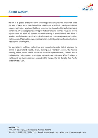 Mastek is a global, enterprise-level technology solutions provider with over three
decades of experience. Our clients have relied on us to architect, design and deliver
modern technology solutions that have improved the lives of millions of citizens and
customers. We utilise agile methodologies that deliver early business value and enable
organisations to adapt to dynamically transforming IT environments. Our core IT
services portfolio covers application development, service management and testing,
maintenance, IT consulting, systems integration, mobility, data warehousing, business
intelligence and analytics.
We specialise in building, maintaining and managing bespoke digital solutions for
clients in Government, Health, Retail, Banking and, Financial Services. Our flexible
delivery model, which blends onsite and offshore implementation, coupled with a
collaborative culture makes us a trusted partner to our customers. With 19 offices in
eight countries, Mastek operates across the UK, Europe, the US, Canada, Asia-Pacific
and the Middle East.
About Mastek
MASTEK LTD
#106, SDF IV, Seepz, Andheri (East), Mumbai 400 096
Tel: +91 22 6695 2222 / 2824 7999 Email: info@mastek.com Web: http://www.mastek.co.in
 