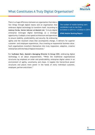 5
There is a huge difference between an organisation that does a
few things through digital means and an organisation that
embraces digital technology to transform itself. According to
Aubrey Corda, Senior Advisor at Mastek Ltd, “A truly digital
enterprise leverages digital technology as a strategic
opportunity. It adopts a two-speed architecture and operations
to ensure stability, predictability and security. By embracing
agility and the resultant chaos that accompanies change, it delivers far superior
customer- and employee experiences, thus creating an exponential business-value.
Such organisations transform themselves into truly responsive, adaptive, creative
enterprises with the help of digital innovation."
For Sudhakar Ram, Mastek's Managing Director & Group CEO, embracing digital
technology is all about empowerment. “While the traditional organisational
structures lay emphasis on order and predictability, enterprise digital ushers in an
environment of agility, uncertainty and chaos. It topples the hierarchical power
structures and places more power in the hands of every individual—customer,
employee, partner and citizen.”
What Constitutes A Truly Digital Organisation?
The number of mobile banking users
worldwide is set to rise from
0.8 billion in 2014 to 1.8 billion in 2019.
KPMG Mobile Banking Report
 