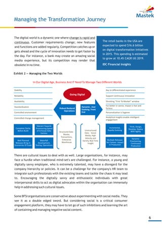 6
The digital world is a dynamic one where change is rapid and
continuous. Customer requirements change; new features
and functions are added regularly. Competition catches up or
gets ahead and the cycle of innovation needs to get faster by
the day. For instance, a bank may create an amazing social
media experience, but its competition may render that
obsolete in no time.
Managing the Transformation Journey
Exhibit 2 — Managing the Two Worlds
The retail banks in the USA are
expected to spend $16.6 billion
on digital transformation initiatives
in 2015. This spending is estimated
to grow at 10.4% CAGR till 2019.
IDC Financial Insights
Robust Backend
Operations
Dynamic , Ever
Evolving Front
End
Going Digital
Key to differentiated experience
Support continuous innovation
Shrinking “First-To-Market” window
For better or worse, impact is fast and
furious
Personalization is hygiene
Analytical insights enable intelligent
engagement
Complete Clarity
Before Build
Tolerant Towards
Provisioning Speed
of In-house Data
Centres
Well Planned
Releases Bring In
Economies Of Scale
Waterfall
Development,
Testing, Operations
Incremental,
Rapidly Evolving
Think, Design,
Develop, Deploy
With Agility
Multiple Releases
Yet Contain Impact
In Production
Dynamic
Provisioning,
Continuous
Production
Structured Data-
Master,
Transactions,
Enterprise
Warehouse
Unstructured
Data - Social
Media, High
Velocity and
Variety, Real Time
Insight
Stability
Reliability
Availability
Standardisation
Controlled environment
Controlled change management
In Our Digital Age, Business And IT Need To Manage Two Different Worlds
There are cultural issues to deal with as well. Large organisations, for instance, may
face a hurdle when traditional mind-set's are challenged. For instance, a young and
digitally savvy employee, who is extremely talented, may have a disregard for the
company hierarchy or policies. It can be a challenge for the company's HR team to
integrate such professionals with the existing teams and tackle the chaos it may lead
to. Encouraging the digitally savvy and enthusiastic individuals with great
interpersonal skills to act as digital advocates within the organisation can immensely
help in addressing such cultural issues.
Some BFSI organisations are conservative about experimenting with social media. They
see it as a double edged sword. But considering social is a critical consumer
engagement platform, they may have to let go of such inhibitions and learning the art
of containing and managing negative social content.
 