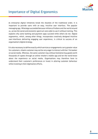 8
As enterprise digital initiatives break the shackles of the traditional order, it is
important to provide users with an easy, intuitive user interface. The popular
messaging app, WhatsApp succeeded because millions of Indians and the world around
us, across the social and economic spectrum were able to use it without training. This
explains why some banking and payment apps succeed while others do not. Digital
ergonomics, which, among other things, incorporates creatively designed intuitive
user-interfaces delivering engaging user experience, is critical to success of an
organisation's digital strategy.
It is also necessary to define exactly which services or engagements carry greater value
for customers.Abank-customer may not be very eager to interact with her/ his banker
on social media. Whereas, the same customer may without hesitation buy goods worth
thousands of rupees through an online retailer's mobile app and let the world know
about the experience on social media. Organisations may therefore have to
understand their customer's preferences or invest in altering customer behaviour
while investing in their digitisation efforts.
Importance of Digital Ergonomics
 
