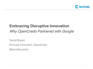 Embracing Disruptive Innovation
Why OpenCredo Partnered with Google
1
Daniel Bryant
Principal Consultant, OpenCredo
@danielbryantuk
 