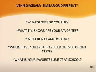 VENN DIAGRAM: SIMILAR OR DIFFERENT?
~WHAT SPORTS DO YOU LIKE?
~WHAT T.V. SHOWS ARE YOUR FAVORITES?
~WHAT REALLY ANNOYS YOU?
~WHERE HAVE YOU EVER TRAVELLED OUTSIDE OF OUR
STATE?
~WHAT IS YOUR FAVORITE SUBJECT AT SCHOOL?
10.3
 