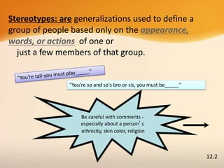 Stereotypes: are generalizations used to define a
group of people based only on the appearance,
words, or actions of one or
just a few members of that group.
Be careful with comments -
especially about a person’s
ethnicity, skin color, religion
"You're so and so's bro or sis, you must be_____"
12.2
 