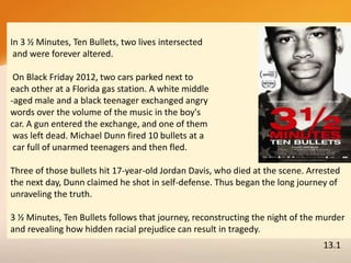 In 3 ½ Minutes, Ten Bullets, two lives intersected
and were forever altered.
On Black Friday 2012, two cars parked next to
each other at a Florida gas station. A white middle
-aged male and a black teenager exchanged angry
words over the volume of the music in the boy's
car. A gun entered the exchange, and one of them
was left dead. Michael Dunn fired 10 bullets at a
car full of unarmed teenagers and then fled.
Three of those bullets hit 17-year-old Jordan Davis, who died at the scene. Arrested
the next day, Dunn claimed he shot in self-defense. Thus began the long journey of
unraveling the truth.
3 ½ Minutes, Ten Bullets follows that journey, reconstructing the night of the murder
and revealing how hidden racial prejudice can result in tragedy.
13.1
 