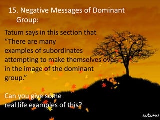 15. Negative Messages of Dominant
Group:
Tatum says in this section that
“There are many
examples of subordinates
attempting to make themselves over
in the image of the dominant
group.”
Can you give some
real life examples of this?
 