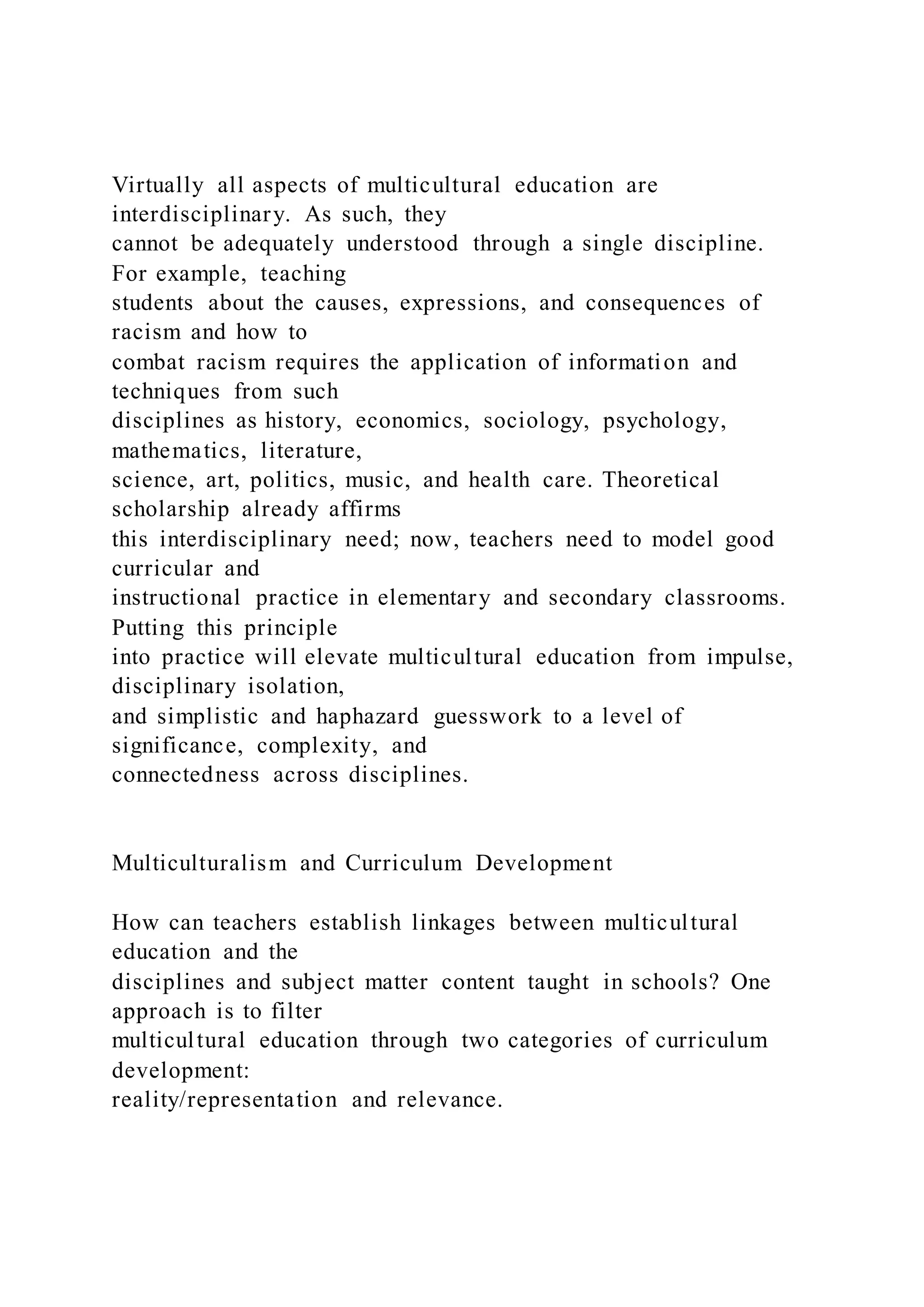 Virtually all aspects of multicultural education are
interdisciplinary. As such, they
cannot be adequately understood through a single discipline.
For example, teaching
students about the causes, expressions, and consequences of
racism and how to
combat racism requires the application of information and
techniques from such
disciplines as history, economics, sociology, psychology,
mathematics, literature,
science, art, politics, music, and health care. Theoretical
scholarship already affirms
this interdisciplinary need; now, teachers need to model good
curricular and
instructional practice in elementary and secondary classrooms.
Putting this principle
into practice will elevate multicultural education from impulse,
disciplinary isolation,
and simplistic and haphazard guesswork to a level of
significance, complexity, and
connectedness across disciplines.
Multiculturalism and Curriculum Development
How can teachers establish linkages between multicultural
education and the
disciplines and subject matter content taught in schools? One
approach is to filter
multicultural education through two categories of curriculum
development:
reality/representation and relevance.
 
